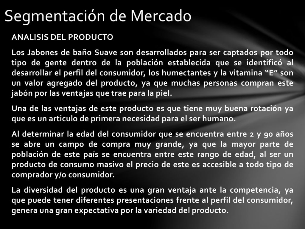 ANALISIS DEL PRODUCTO Los Jabones de baño Suave son desarrollados para ser captados por todo tipo de gente dentro de la población establecida que se identificó al desarrollar el perfil del consumidor, los humectantes y la vitamina E son un valor agregado del producto, ya que muchas personas compran este jabón por las ventajas que trae para la piel.