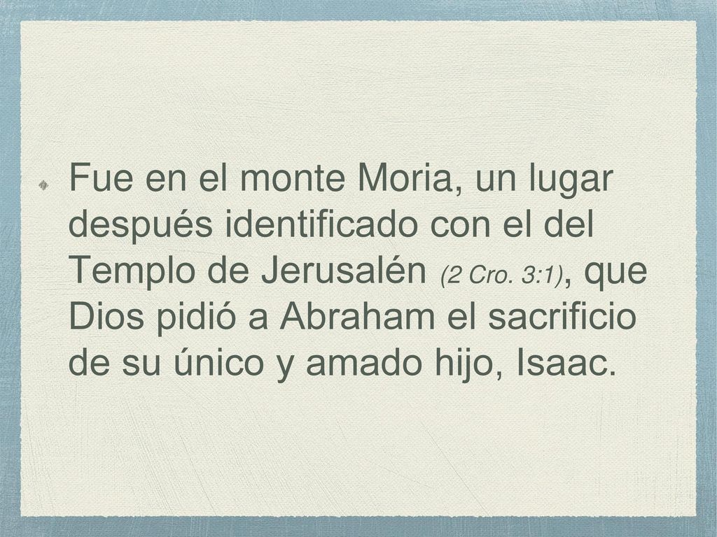 Fue en el monte Moria, un lugar después identificado con el del Templo de Jerusalén (2 Cro.