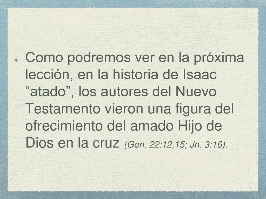 Como podremos ver en la próxima lección, en la historia de Isaac atado , los autores del Nuevo Testamento vieron una figura del ofrecimiento del amado Hijo de Dios en la cruz (Gen.