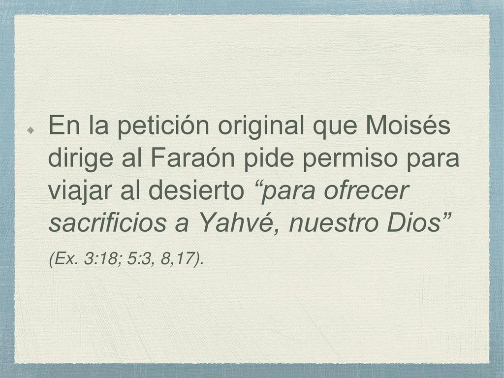 En la petición original que Moisés dirige al Faraón pide permiso para viajar al desierto para ofrecer sacrificios a Yahvé, nuestro Dios (Ex.