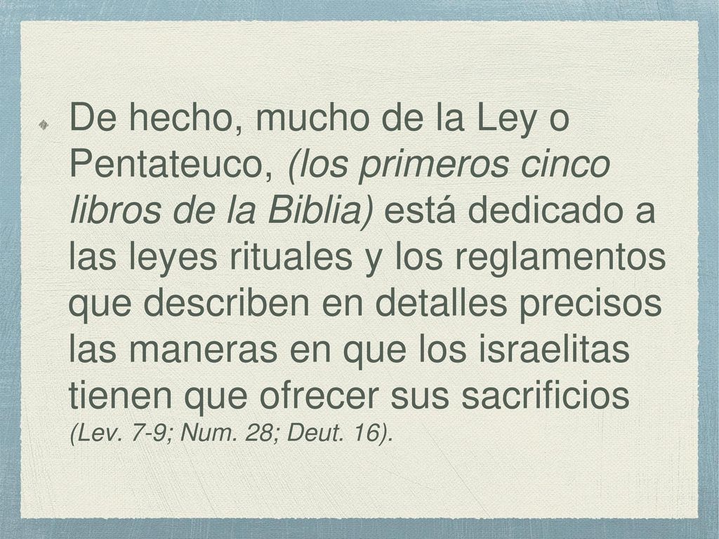De hecho, mucho de la Ley o Pentateuco, (los primeros cinco libros de la Biblia) está dedicado a las leyes rituales y los reglamentos que describen en detalles precisos las maneras en que los israelitas tienen que ofrecer sus sacrificios (Lev.