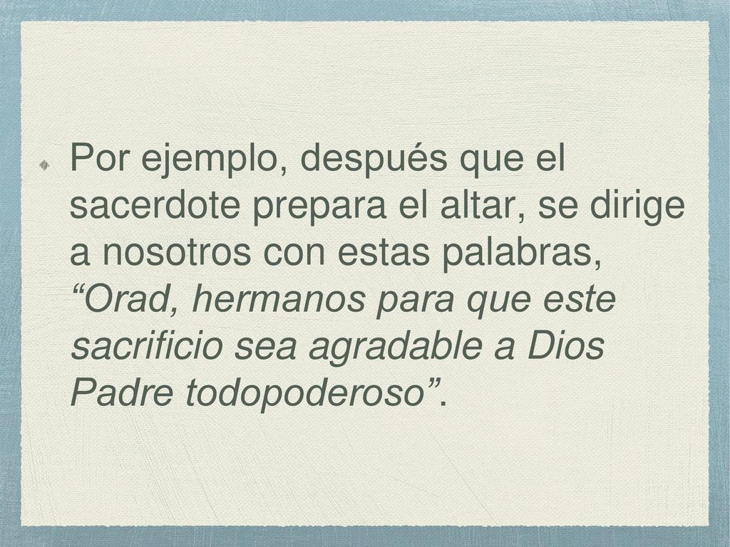 Por ejemplo, después que el sacerdote prepara el altar, se dirige a nosotros con estas palabras, Orad, hermanos para que este sacrificio sea agradable a Dios Padre todopoderoso .