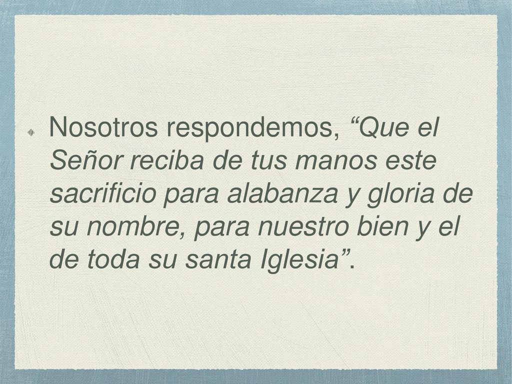 Nosotros respondemos, Que el Señor reciba de tus manos este sacrificio para alabanza y gloria de su nombre, para nuestro bien y el de toda su santa Iglesia .