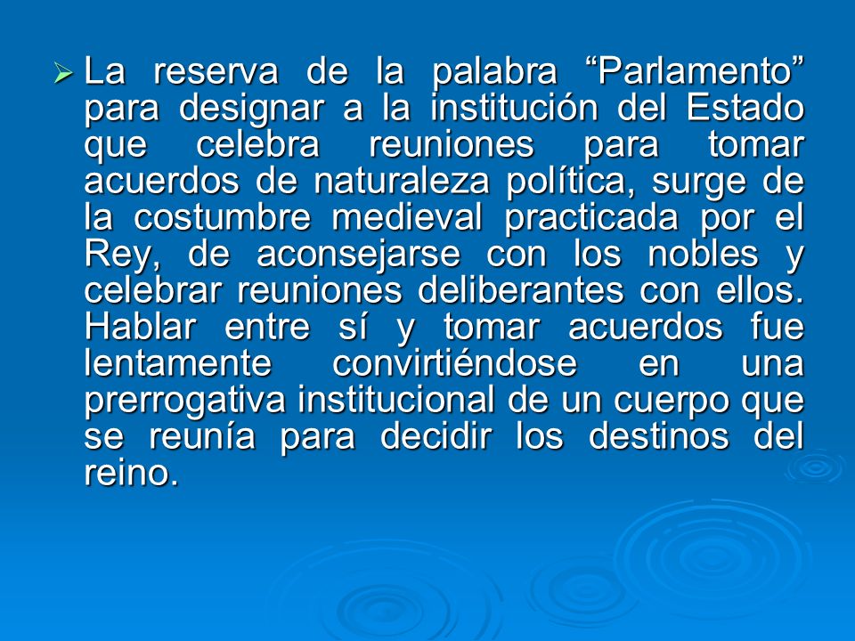 La reserva de la palabra Parlamento para designar a la institución del Estado que celebra reuniones para tomar acuerdos de naturaleza política, surge de la costumbre medieval practicada por el Rey, de aconsejarse con los nobles y celebrar reuniones deliberantes con ellos.