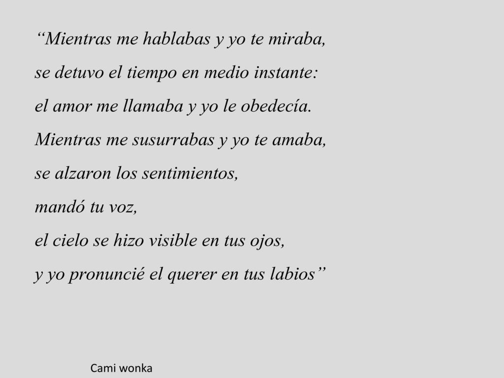Mientras me hablabas y yo te miraba, se detuvo el tiempo en medio instante: el amor me llamaba y yo le obedecía. Mientras me susurrabas y yo te amaba, se alzaron los sentimientos, mandó tu voz, el cielo se hizo visible en tus ojos, y yo pronuncié el querer en tus labios
