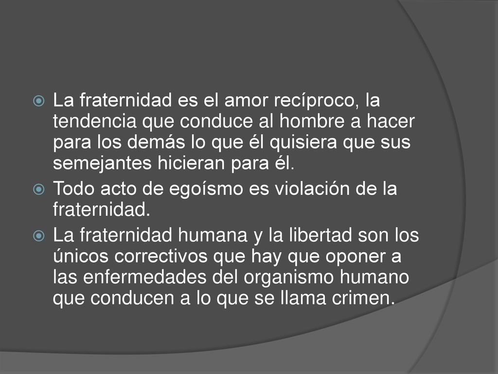 La fraternidad es el amor recíproco, la tendencia que conduce al hombre a hacer para los demás lo que él quisiera que sus semejantes hicieran para él.