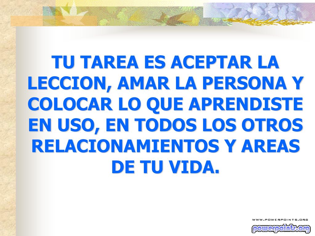 TU TAREA ES ACEPTAR LA LECCION, AMAR LA PERSONA Y COLOCAR LO QUE APRENDISTE EN USO, EN TODOS LOS OTROS RELACIONAMIENTOS Y AREAS DE TU VIDA.