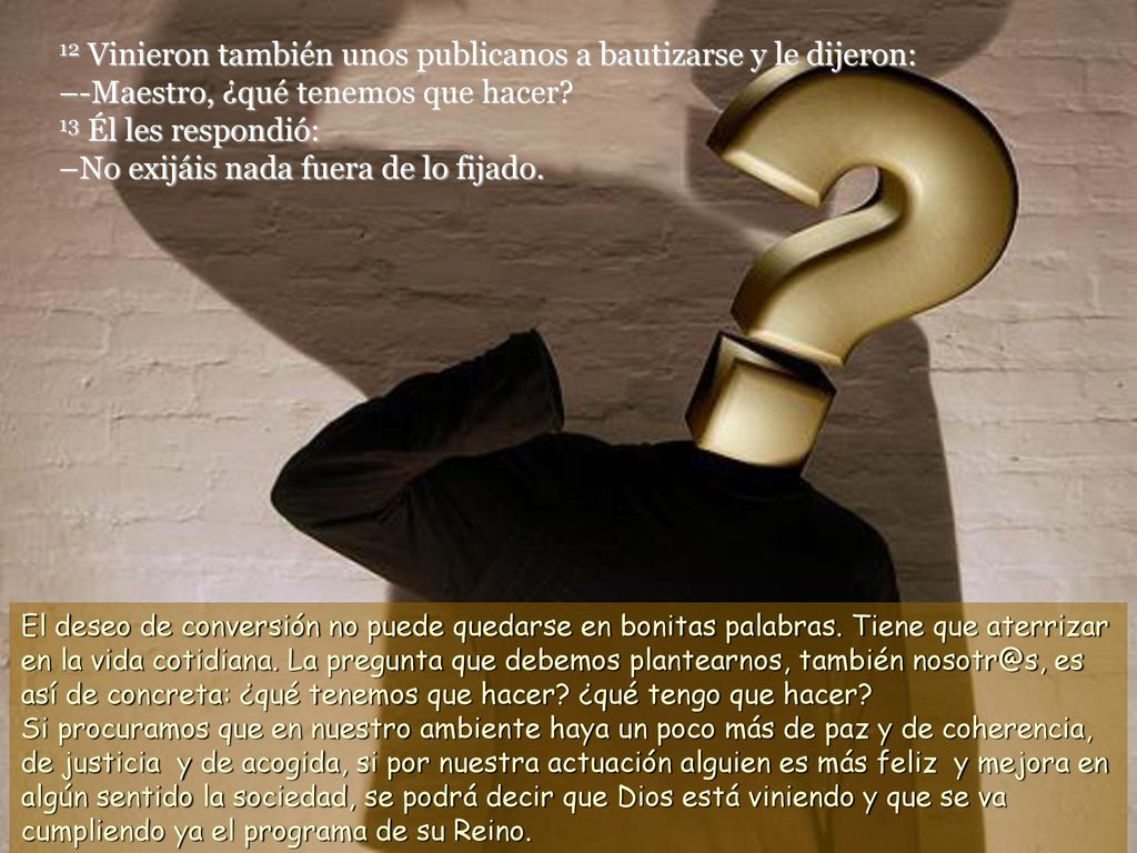 12 Vinieron también unos publicanos a bautizarse y le dijeron: –-Maestro, ¿qué tenemos que hacer 13 Él les respondió: –No exijáis nada fuera de lo fijado.