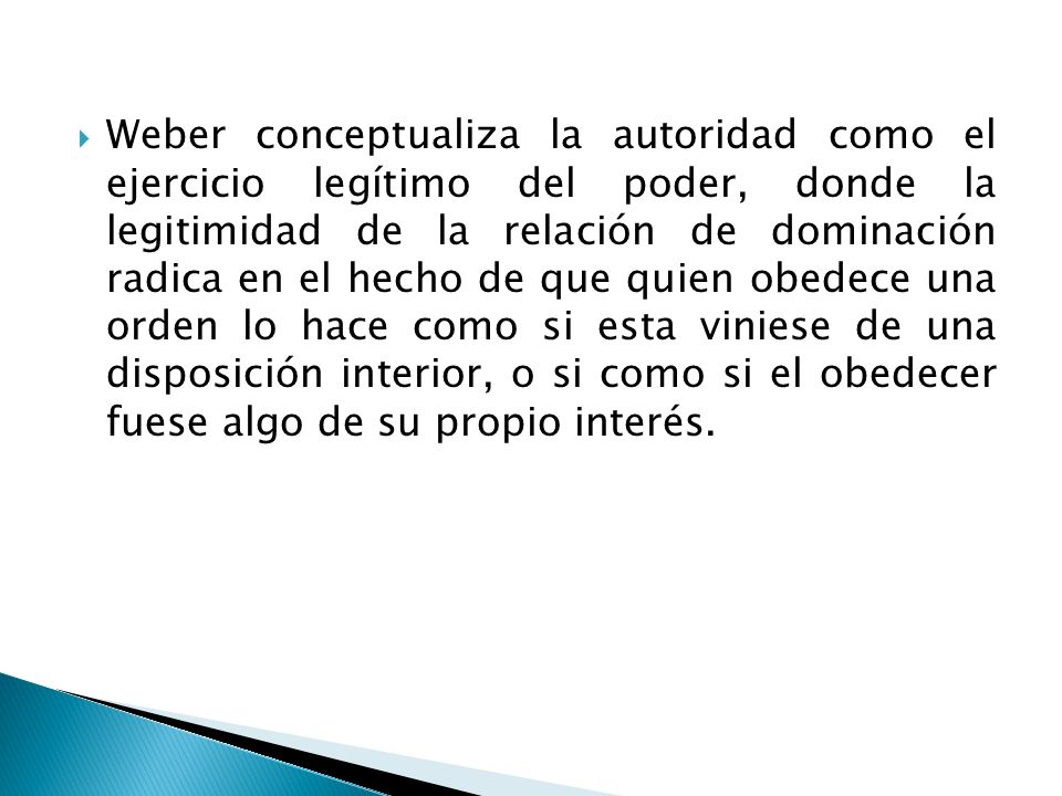 Weber conceptualiza la autoridad como el ejercicio legítimo del poder, donde la legitimidad de la relación de dominación radica en el hecho de que quien obedece una orden lo hace como si esta viniese de una disposición interior, o si como si el obedecer fuese algo de su propio interés.