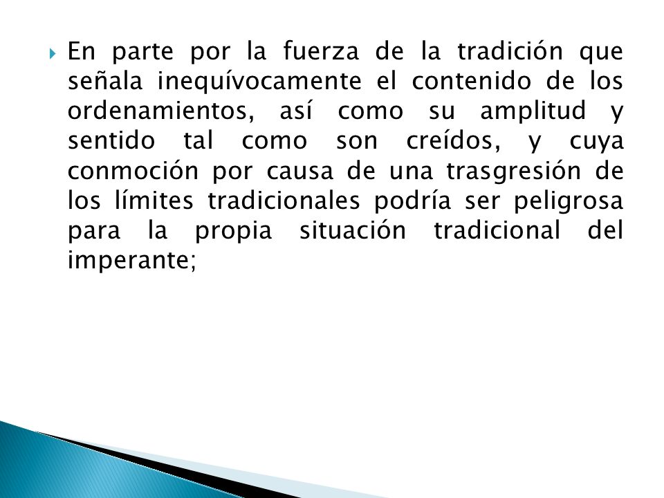 En parte por la fuerza de la tradición que señala inequívocamente el contenido de los ordenamientos, así como su amplitud y sentido tal como son creídos, y cuya conmoción por causa de una trasgresión de los límites tradicionales podría ser peligrosa para la propia situación tradicional del imperante;