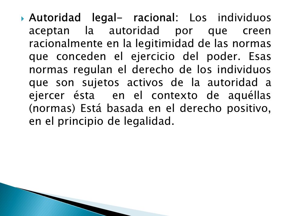 Autoridad legal- racional: Los individuos aceptan la autoridad por que creen racionalmente en la legitimidad de las normas que conceden el ejercicio del poder.