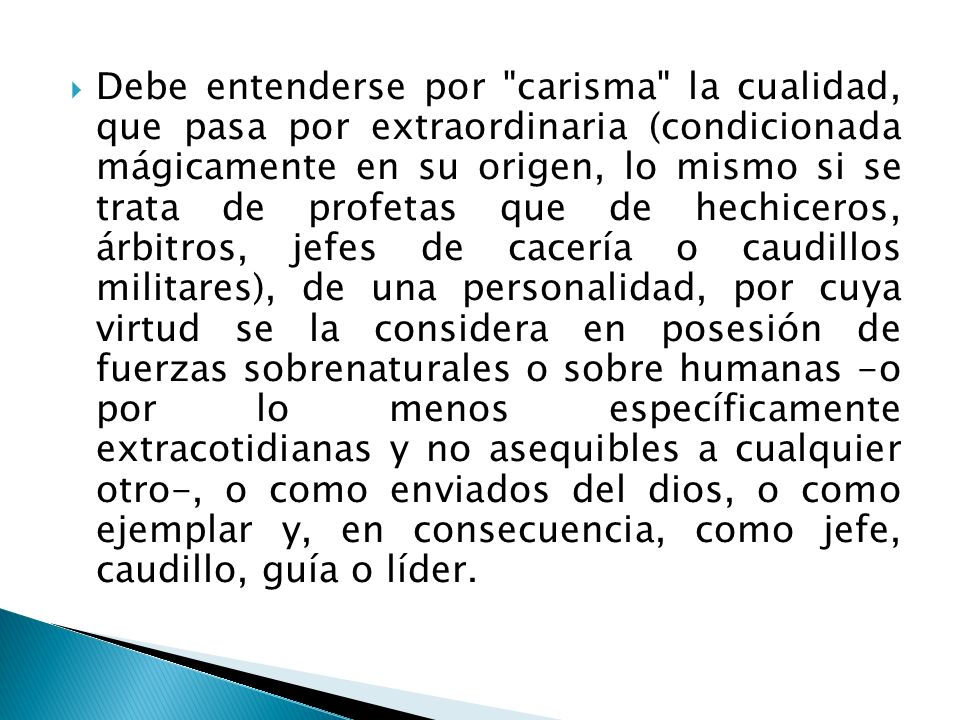 Debe entenderse por carisma la cualidad, que pasa por extraordinaria (condicionada mágicamente en su origen, lo mismo si se trata de profetas que de hechiceros, árbitros, jefes de cacería o caudillos militares), de una personalidad, por cuya virtud se la considera en posesión de fuerzas sobrenaturales o sobre humanas -o por lo menos específicamente extracotidianas y no asequibles a cualquier otro-, o como enviados del dios, o como ejemplar y, en consecuencia, como jefe, caudillo, guía o líder.