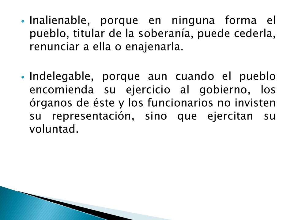 Inalienable, porque en ninguna forma el pueblo, titular de la soberanía, puede cederla, renunciar a ella o enajenarla.