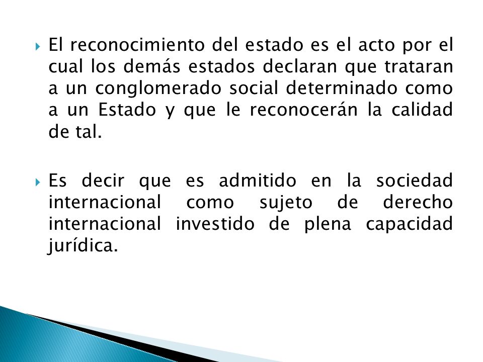 El reconocimiento del estado es el acto por el cual los demás estados declaran que trataran a un conglomerado social determinado como a un Estado y que le reconocerán la calidad de tal.