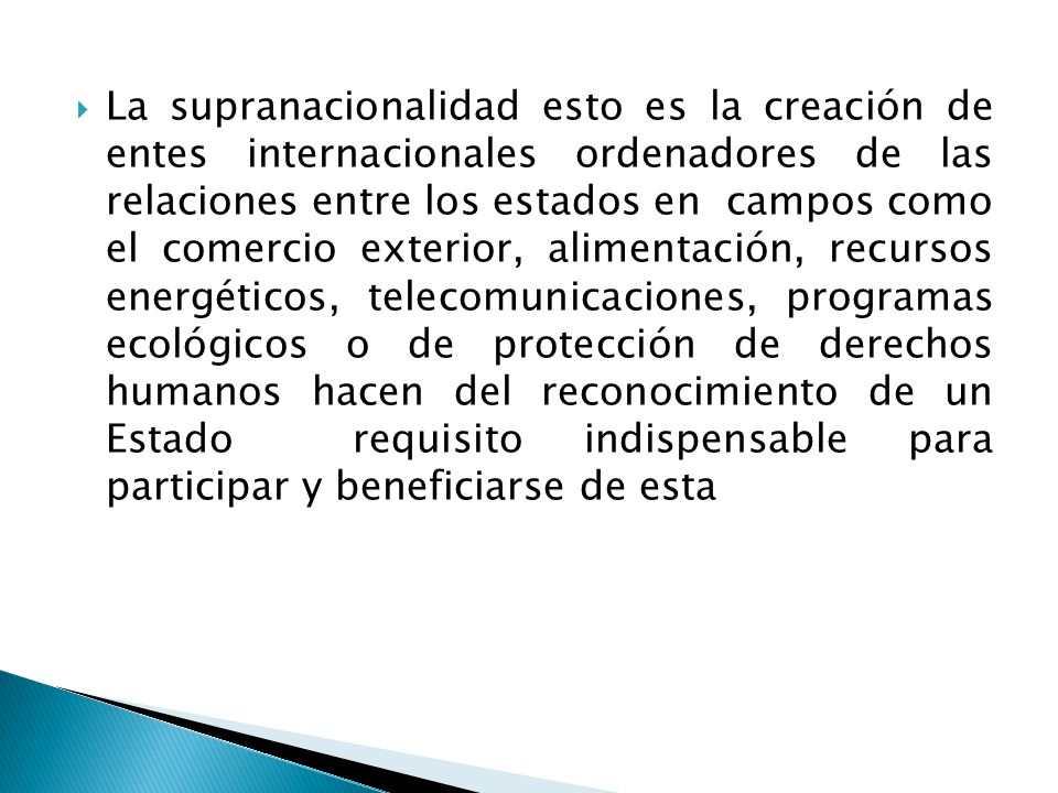 La supranacionalidad esto es la creación de entes internacionales ordenadores de las relaciones entre los estados en campos como el comercio exterior, alimentación, recursos energéticos, telecomunicaciones, programas ecológicos o de protección de derechos humanos hacen del reconocimiento de un Estado requisito indispensable para participar y beneficiarse de esta