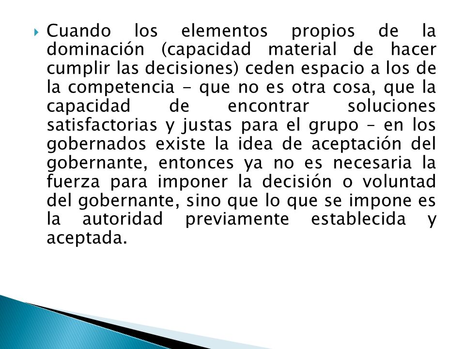 Cuando los elementos propios de la dominación (capacidad material de hacer cumplir las decisiones) ceden espacio a los de la competencia - que no es otra cosa, que la capacidad de encontrar soluciones satisfactorias y justas para el grupo – en los gobernados existe la idea de aceptación del gobernante, entonces ya no es necesaria la fuerza para imponer la decisión o voluntad del gobernante, sino que lo que se impone es la autoridad previamente establecida y aceptada.