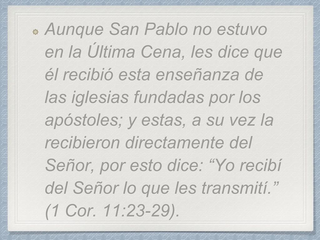 Aunque San Pablo no estuvo en la Última Cena, les dice que él recibió esta enseñanza de las iglesias fundadas por los apóstoles; y estas, a su vez la recibieron directamente del Señor, por esto dice: Yo recibí del Señor lo que les transmití. (1 Cor.