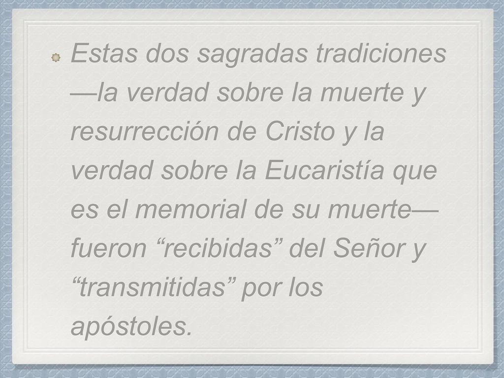 Estas dos sagradas tradiciones —la verdad sobre la muerte y resurrección de Cristo y la verdad sobre la Eucaristía que es el memorial de su muerte— fueron recibidas del Señor y transmitidas por los apóstoles.