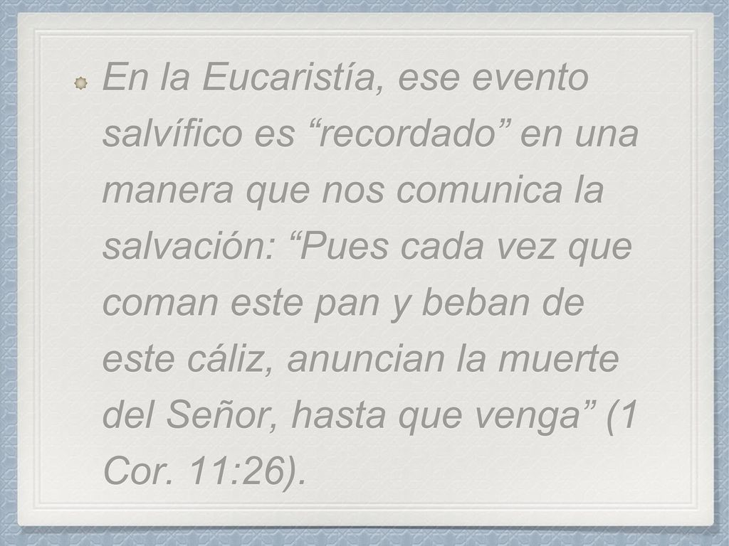 En la Eucaristía, ese evento salvífico es recordado en una manera que nos comunica la salvación: Pues cada vez que coman este pan y beban de este cáliz, anuncian la muerte del Señor, hasta que venga (1 Cor.
