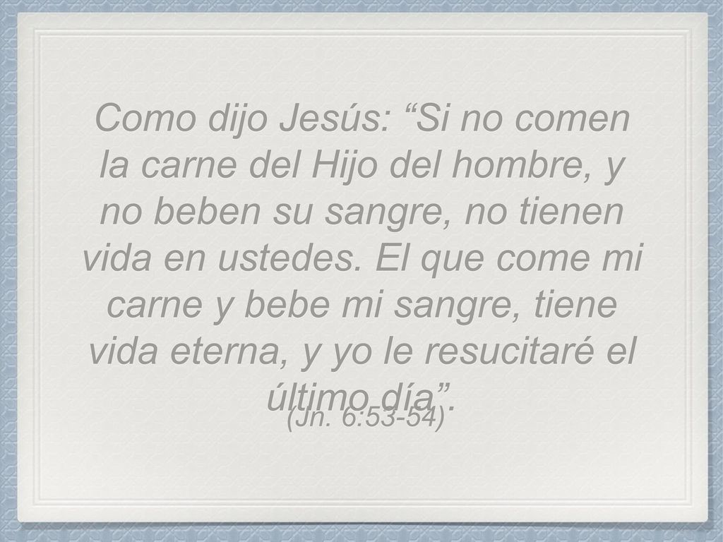 Como dijo Jesús: Si no comen la carne del Hijo del hombre, y no beben su sangre, no tienen vida en ustedes. El que come mi carne y bebe mi sangre, tiene vida eterna, y yo le resucitaré el último día .