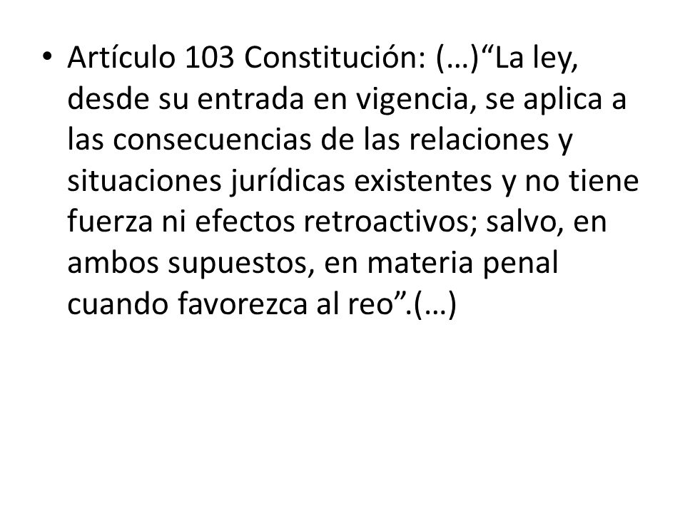 Artículo 103 Constitución: (…) La ley, desde su entrada en vigencia, se aplica a las consecuencias de las relaciones y situaciones jurídicas existentes y no tiene fuerza ni efectos retroactivos; salvo, en ambos supuestos, en materia penal cuando favorezca al reo .(…)
