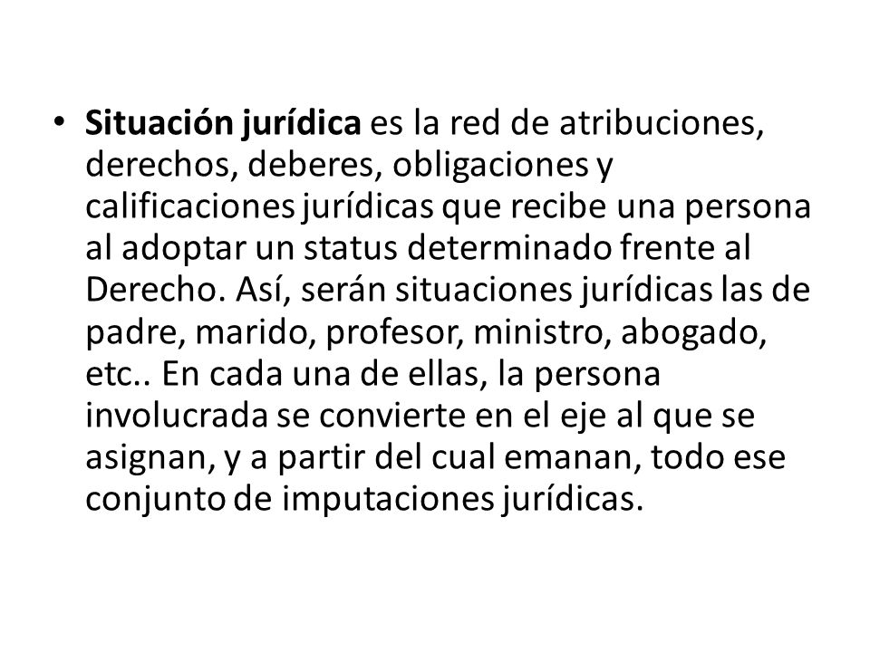 Situación jurídica es la red de atribuciones, derechos, deberes, obligaciones y calificaciones jurídicas que recibe una persona al adoptar un status determinado frente al Derecho. Así, serán situaciones jurídicas las de padre, marido, profesor, ministro, abogado, etc.. En cada una de ellas, la persona involucrada se convierte en el eje al que se asignan, y a partir del cual emanan, todo ese conjunto de imputaciones jurídicas.