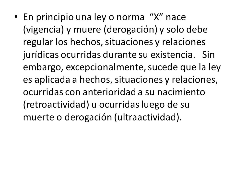 En principio una ley o norma X nace (vigencia) y muere (derogación) y solo debe regular los hechos, situaciones y relaciones jurídicas ocurridas durante su existencia. Sin embargo, excepcionalmente, sucede que la ley es aplicada a hechos, situaciones y relaciones, ocurridas con anterioridad a su nacimiento (retroactividad) u ocurridas luego de su muerte o derogación (ultraactividad).
