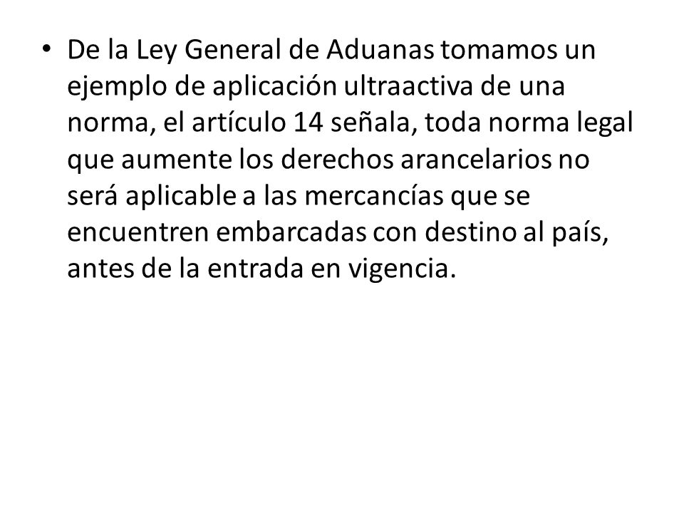 De la Ley General de Aduanas tomamos un ejemplo de aplicación ultraactiva de una norma, el artículo 14 señala, toda norma legal que aumente los derechos arancelarios no será aplicable a las mercancías que se encuentren embarcadas con destino al país, antes de la entrada en vigencia.