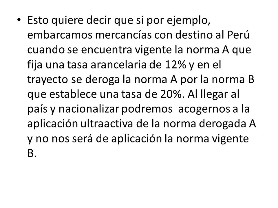 Esto quiere decir que si por ejemplo, embarcamos mercancías con destino al Perú cuando se encuentra vigente la norma A que fija una tasa arancelaria de 12% y en el trayecto se deroga la norma A por la norma B que establece una tasa de 20%.