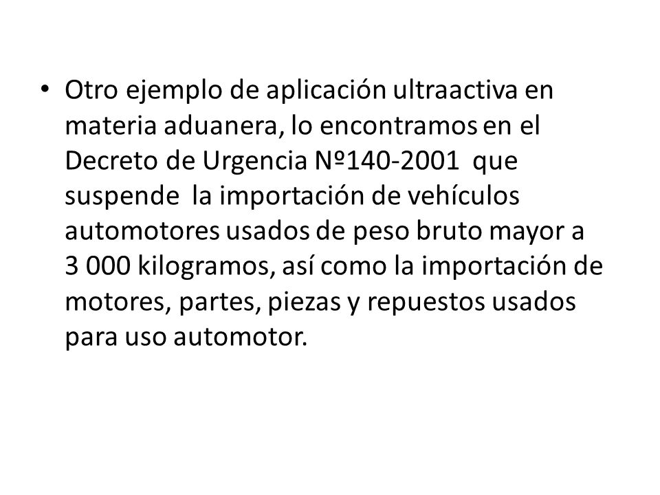Otro ejemplo de aplicación ultraactiva en materia aduanera, lo encontramos en el Decreto de Urgencia Nº que suspende la importación de vehículos automotores usados de peso bruto mayor a kilogramos, así como la importación de motores, partes, piezas y repuestos usados para uso automotor.