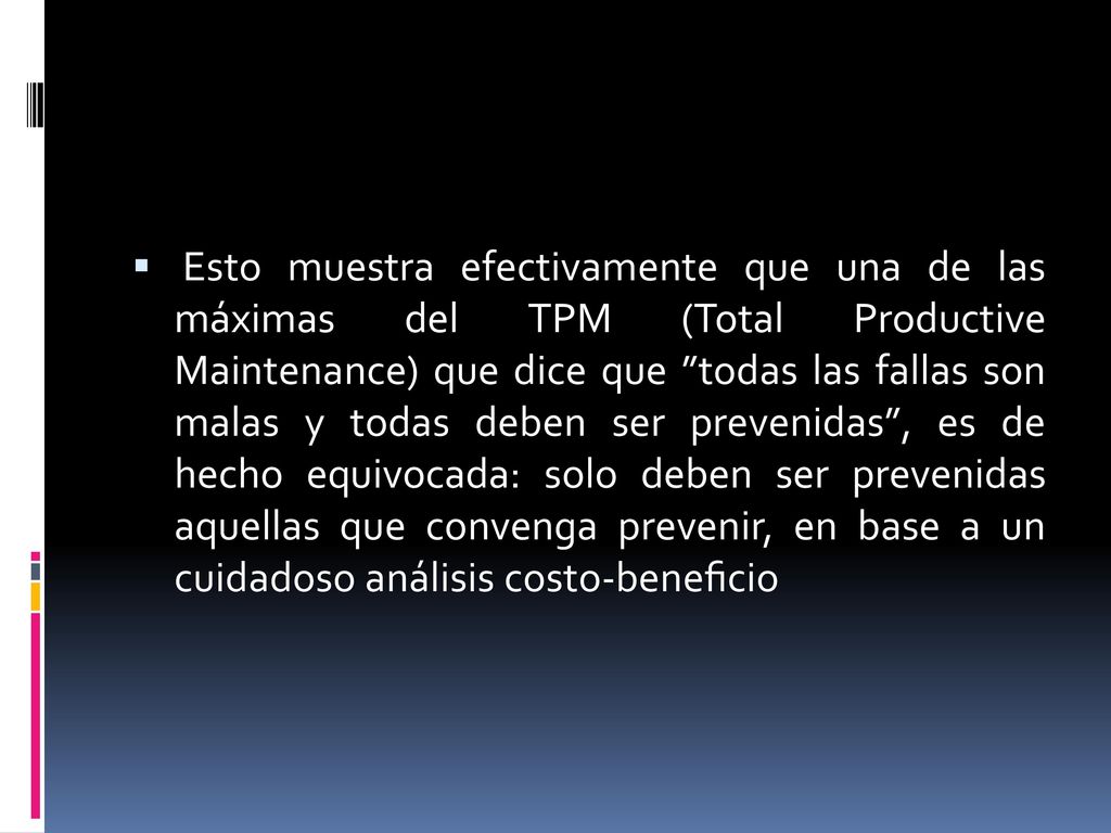 Esto muestra efectivamente que una de las máximas del TPM (Total Productive Maintenance) que dice que todas las fallas son malas y todas deben ser prevenidas , es de hecho equivocada: solo deben ser prevenidas aquellas que convenga prevenir, en base a un cuidadoso análisis costo-beneﬁcio