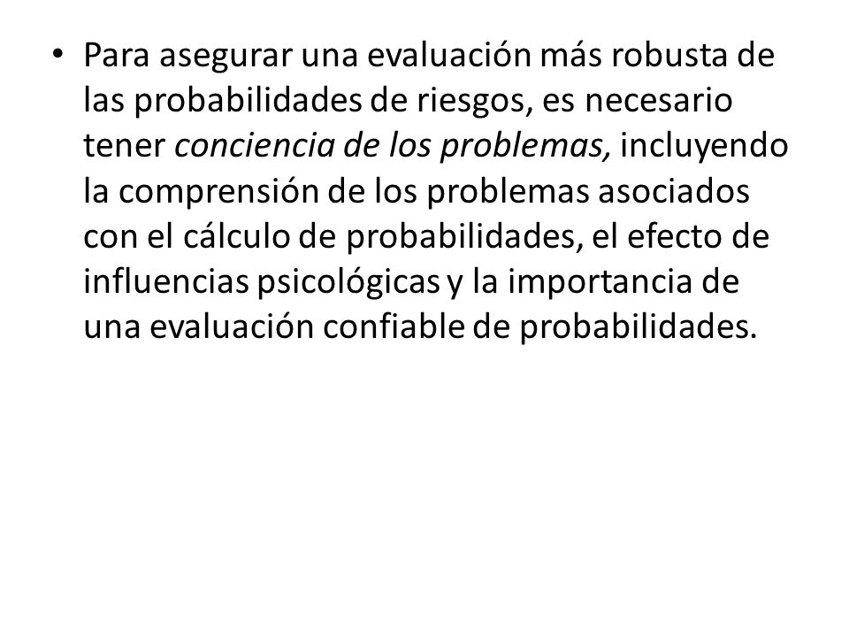 Para asegurar una evaluación más robusta de las probabilidades de riesgos, es necesario tener conciencia de los problemas, incluyendo la comprensión de los problemas asociados con el cálculo de probabilidades, el efecto de influencias psicológicas y la importancia de una evaluación confiable de probabilidades.