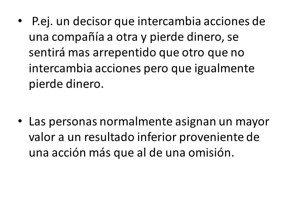 P.ej. un decisor que intercambia acciones de una compañía a otra y pierde dinero, se sentirá mas arrepentido que otro que no intercambia acciones pero que igualmente pierde dinero.