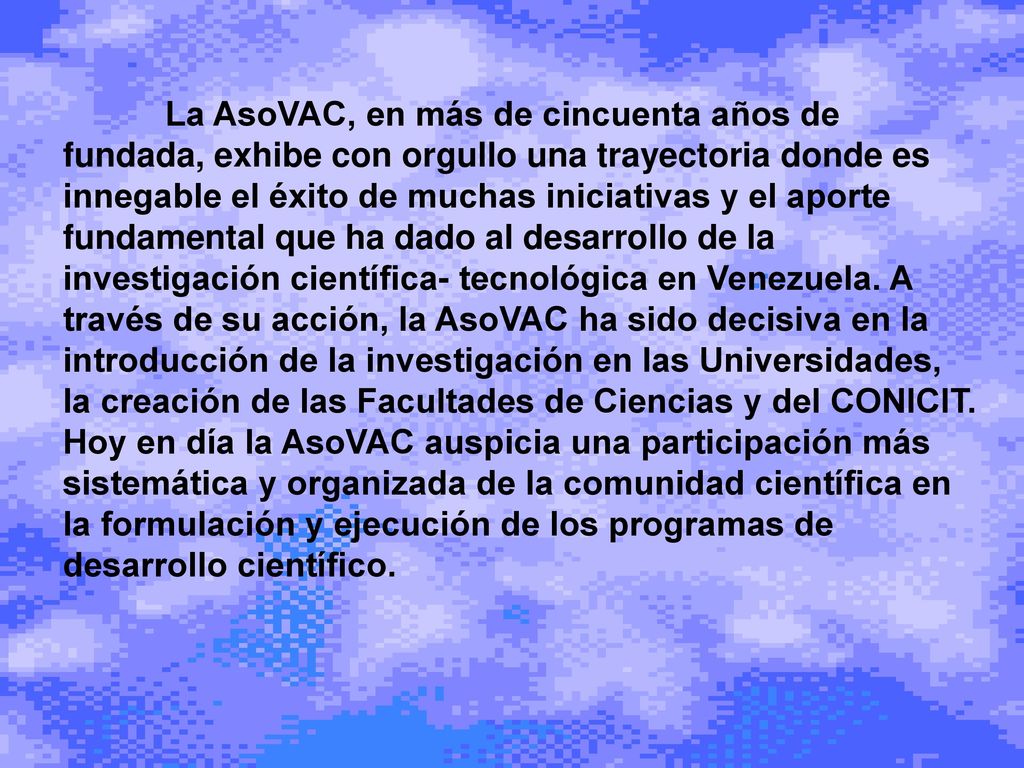 La AsoVAC, en más de cincuenta años de fundada, exhibe con orgullo una trayectoria donde es innegable el éxito de muchas iniciativas y el aporte fundamental que ha dado al desarrollo de la investigación científica- tecnológica en Venezuela.