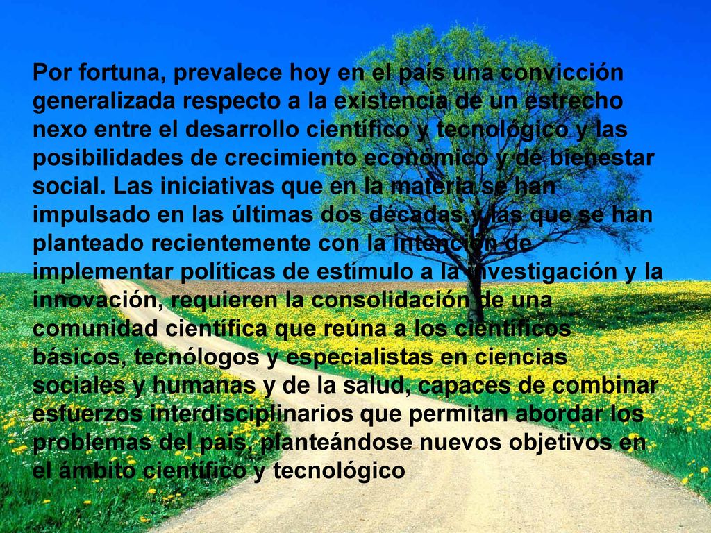 Por fortuna, prevalece hoy en el país una convicción generalizada respecto a la existencia de un estrecho nexo entre el desarrollo científico y tecnológico y las posibilidades de crecimiento económico y de bienestar social.