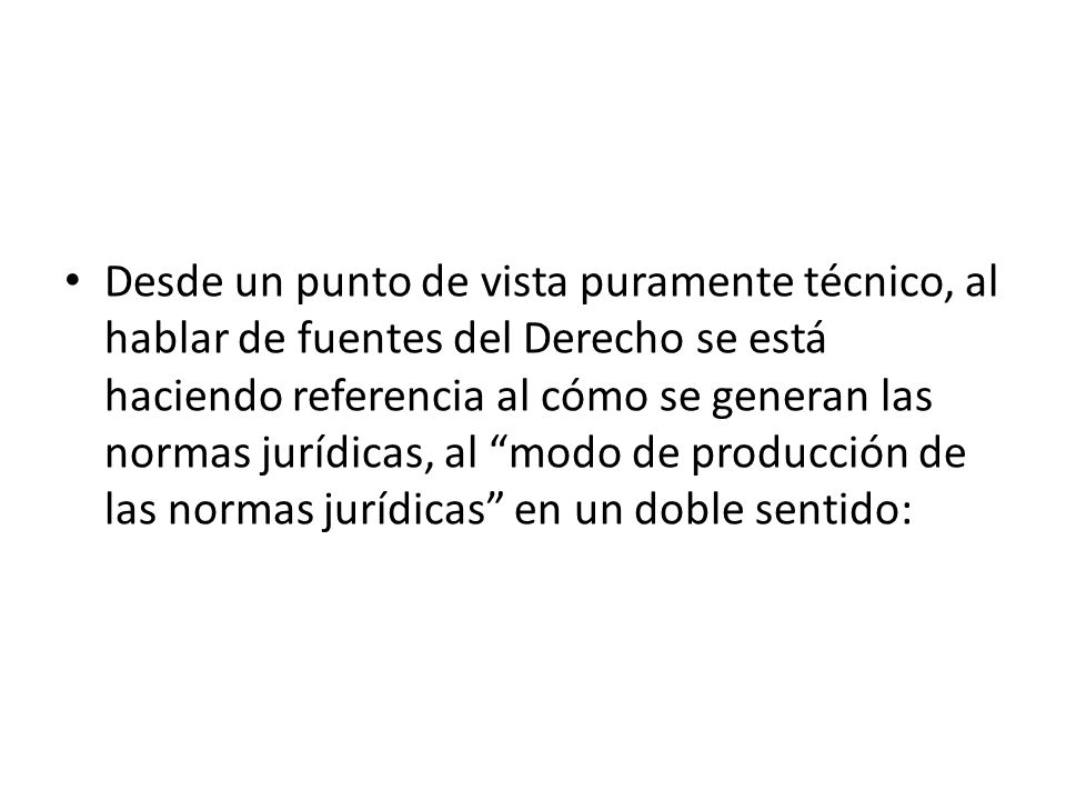 Desde un punto de vista puramente técnico, al hablar de fuentes del Derecho se está haciendo referencia al cómo se generan las normas jurídicas, al modo de producción de las normas jurídicas en un doble sentido:
