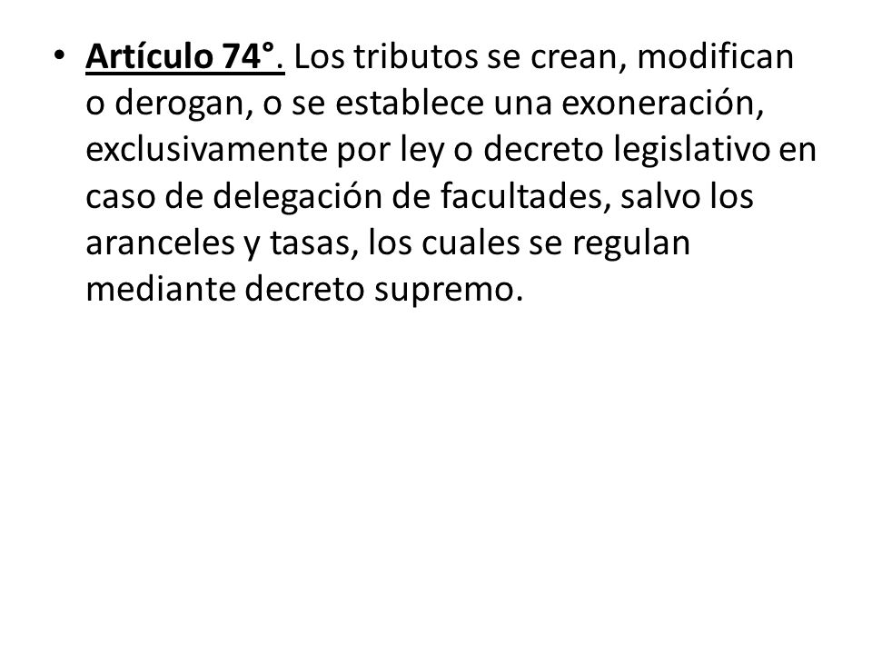 Artículo 74°. Los tributos se crean, modifican o derogan, o se establece una exoneración, exclusivamente por ley o decreto legislativo en caso de delegación de facultades, salvo los aranceles y tasas, los cuales se regulan mediante decreto supremo.
