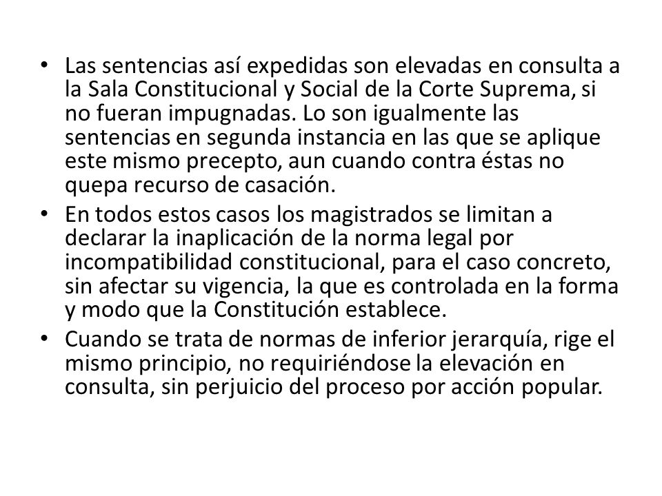 Las sentencias así expedidas son elevadas en consulta a la Sala Constitucional y Social de la Corte Suprema, si no fueran impugnadas. Lo son igualmente las sentencias en segunda instancia en las que se aplique este mismo precepto, aun cuando contra éstas no quepa recurso de casación.