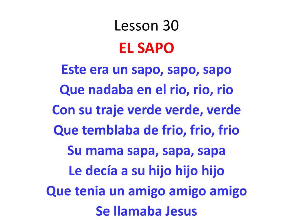 Lesson 30 EL SAPO Este era un sapo, sapo, sapo Que nadaba en el rio, rio, rio Con su traje verde verde, verde Que temblaba de frio, frio, frio Su mama sapa, sapa, sapa Le decía a su hijo hijo hijo Que tenia un amigo amigo amigo Se llamaba Jesus