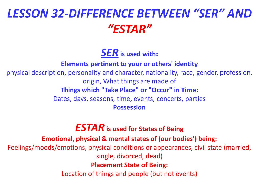 LESSON 32-DIFFERENCE BETWEEN SER AND ESTAR SER is used with: Elements pertinent to your or others identity physical description, personality and character, nationality, race, gender, profession, origin, What things are made of Things which Take Place or Occur in Time: Dates, days, seasons, time, events, concerts, parties Possession ESTAR is used for States of Being Emotional, physical & mental states of (our bodies ) being: Feelings/moods/emotions, physical conditions or appearances, civil state (married, single, divorced, dead) Placement State of Being: Location of things and people (but not events)