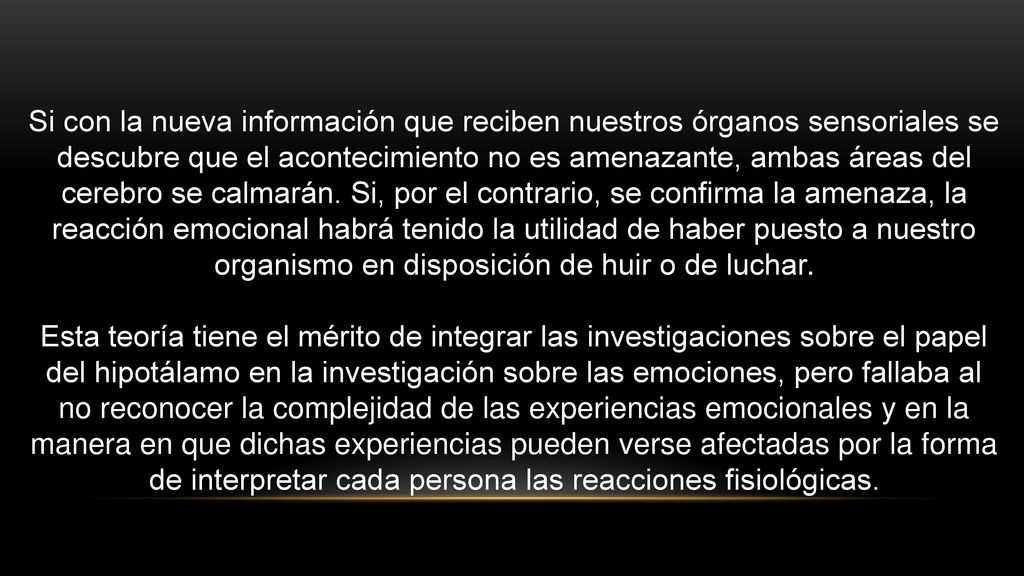 Si con la nueva información que reciben nuestros órganos sensoriales se descubre que el acontecimiento no es amenazante, ambas áreas del cerebro se calmarán. Si, por el contrario, se confirma la amenaza, la reacción emocional habrá tenido la utilidad de haber puesto a nuestro organismo en disposición de huir o de luchar.
