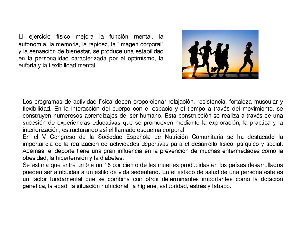 El ejercicio físico mejora la función mental, la autonomía, la memoria, la rapidez, la imagen corporal y la sensación de bienestar, se produce una estabilidad en la personalidad caracterizada por el optimismo, la euforia y la flexibilidad mental.