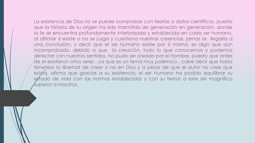 La existencia de Dios no se puede comprobar con teorías o datos científicos, puesto que la historia de su origen ha sido trasmitido de generación en generación, donde la fe se encuentra profundamente interiorizada y establecida en cada ser humano, al afirmar si existe o no se juzga y cuestiona nuestras creencias, jamás se llegaría a una conclusión, y decir que el ser humano existe por si mismo, es algo que aún incomprobado, debido a que la creación, todo lo que conocemos y podemos detectar con nuestros sentidos, no pudo ser creado por el hombre, puesto que antes de el existieron otros seres , ya que es un tema muy polémico , cabe decir que todos tenemos la libertad de creer o no en Dios y a pesar de que el autor no cree que exista, afirma que gracias a su existencia, el ser humano ha podido equilibrar su estado de vida con las normas establecidas y con su temor a este ser magnífico superior a nosotros.