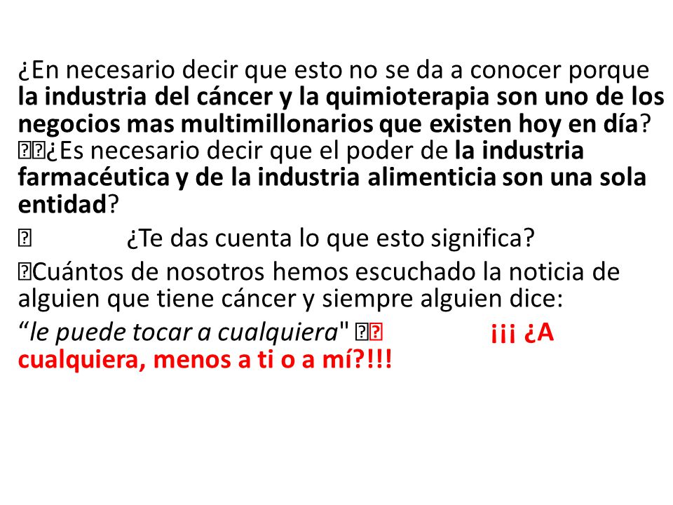 ¿En necesario decir que esto no se da a conocer porque la industria del cáncer y la quimioterapia son uno de los negocios mas multimillonarios que existen hoy en día ¿Es necesario decir que el poder de la industria farmacéutica y de la industria alimenticia son una sola entidad