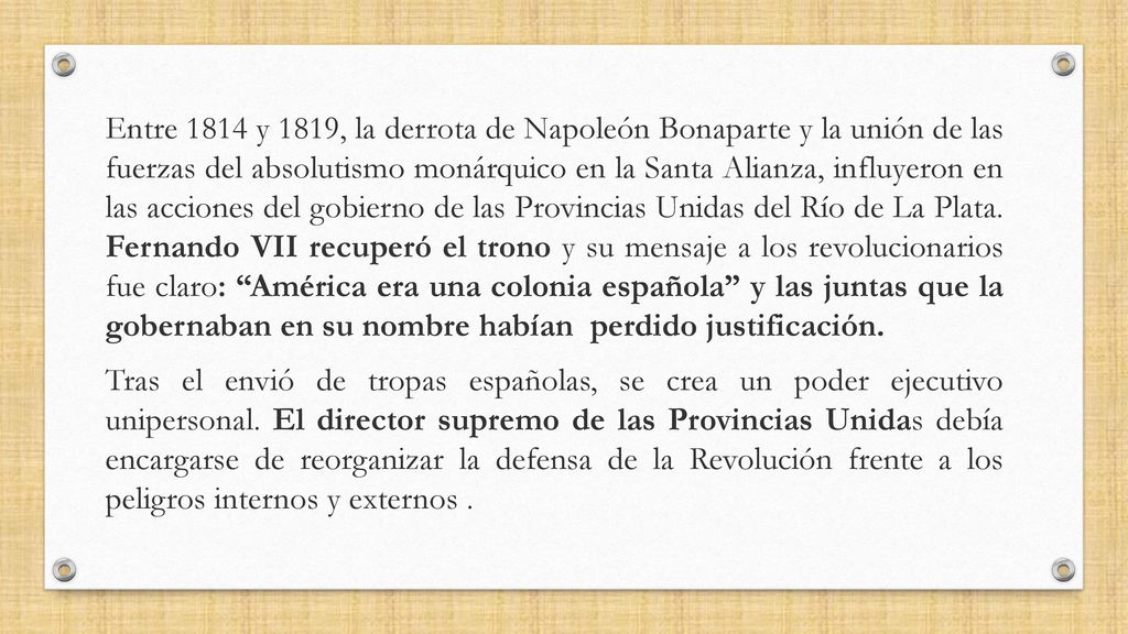 Entre 1814 y 1819, la derrota de Napoleón Bonaparte y la unión de las fuerzas del absolutismo monárquico en la Santa Alianza, influyeron en las acciones del gobierno de las Provincias Unidas del Río de La Plata. Fernando VII recuperó el trono y su mensaje a los revolucionarios fue claro: América era una colonia española y las juntas que la gobernaban en su nombre habían perdido justificación.