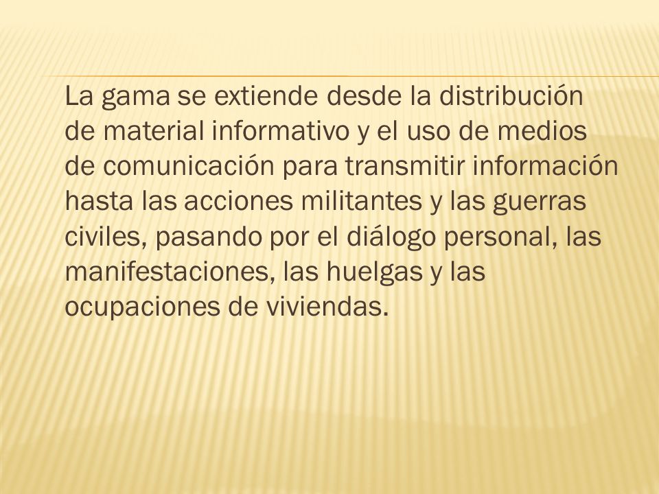 La gama se extiende desde la distribución de material informativo y el uso de medios de comunicación para transmitir información hasta las acciones militantes y las guerras civiles, pasando por el diálogo personal, las manifestaciones, las huelgas y las ocupaciones de viviendas.