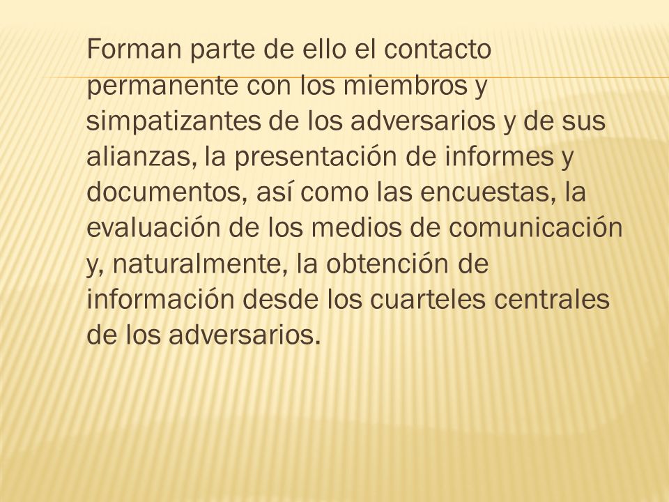 Forman parte de ello el contacto permanente con los miembros y simpatizantes de los adversarios y de sus alianzas, la presentación de informes y documentos, así como las encuestas, la evaluación de los medios de comunicación y, naturalmente, la obtención de información desde los cuarteles centrales de los adversarios.