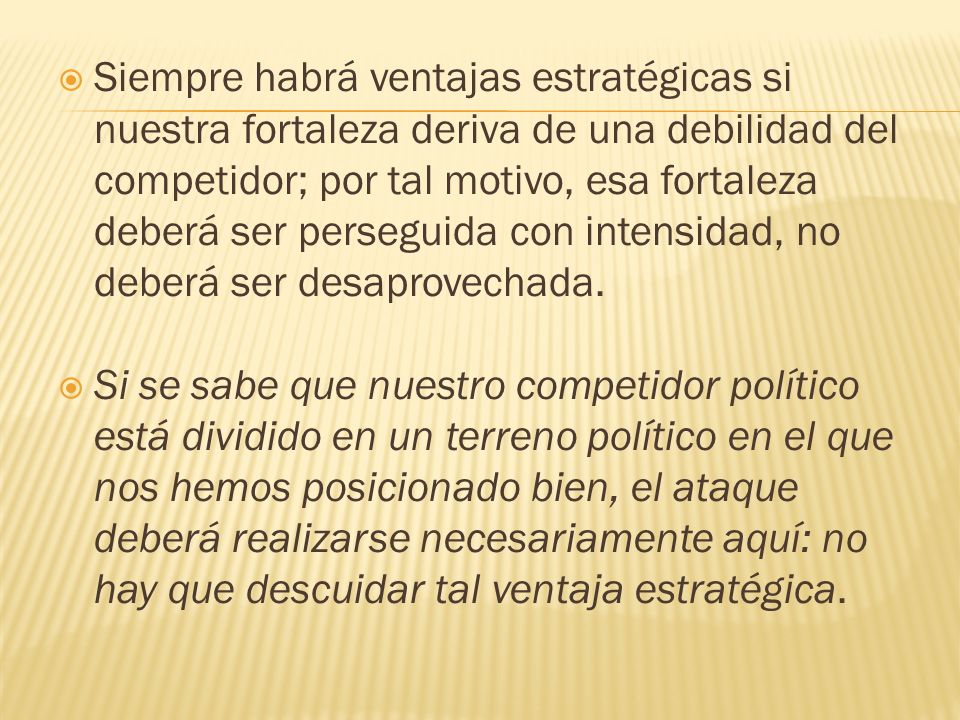 Siempre habrá ventajas estratégicas si nuestra fortaleza deriva de una debilidad del competidor; por tal motivo, esa fortaleza deberá ser perseguida con intensidad, no deberá ser desaprovechada.