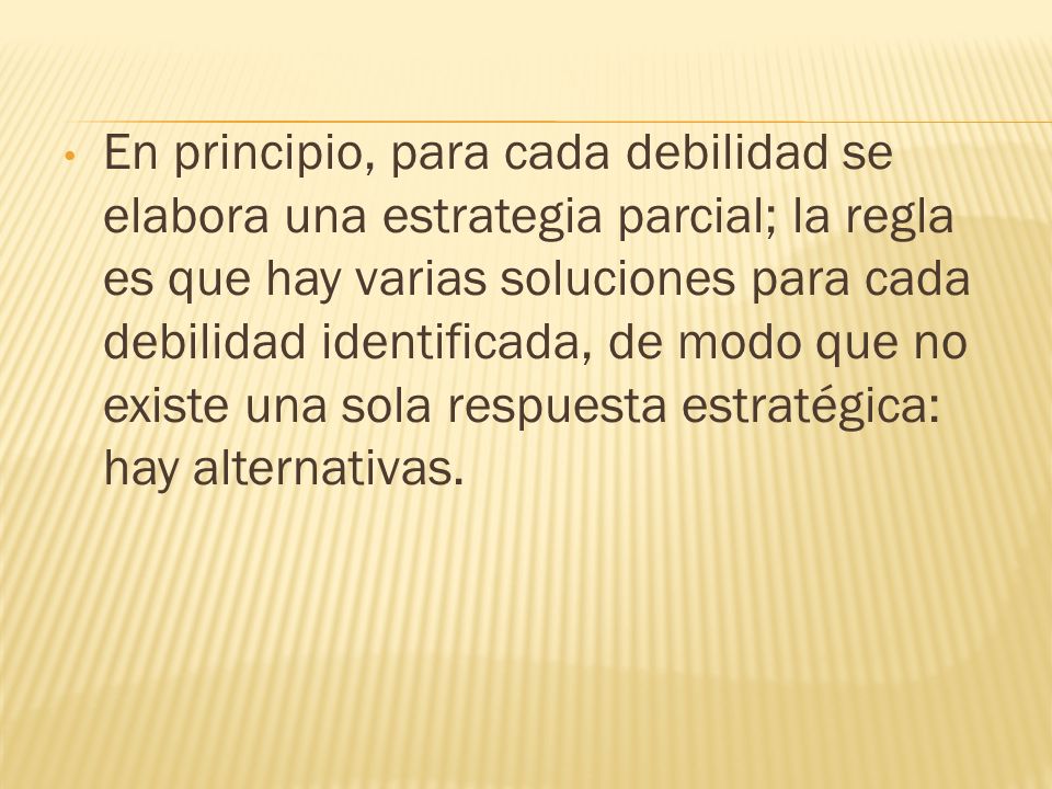 En principio, para cada debilidad se elabora una estrategia parcial; la regla es que hay varias soluciones para cada debilidad identificada, de modo que no existe una sola respuesta estratégica: hay alternativas.