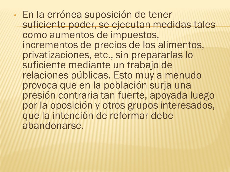 En la errónea suposición de tener suficiente poder, se ejecutan medidas tales como aumentos de impuestos, incrementos de precios de los alimentos, privatizaciones, etc., sin prepararlas lo suficiente mediante un trabajo de relaciones públicas. Esto muy a menudo provoca que en la población surja una presión contraria tan fuerte, apoyada luego por la oposición y otros grupos interesados, que la intención de reformar debe abandonarse.